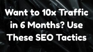 Want to 10x Traffic in 6 Months? Use These SEO Tactics