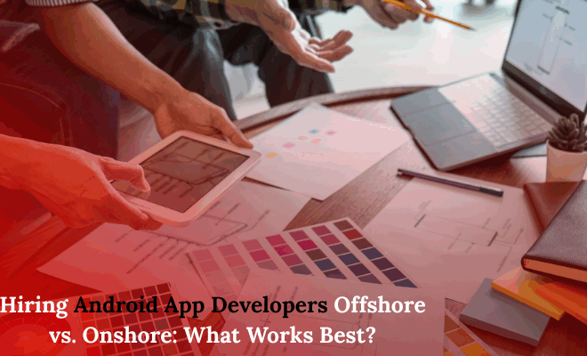 Hiring Android App Developers Offshore vs. Onshore: What Works Best?